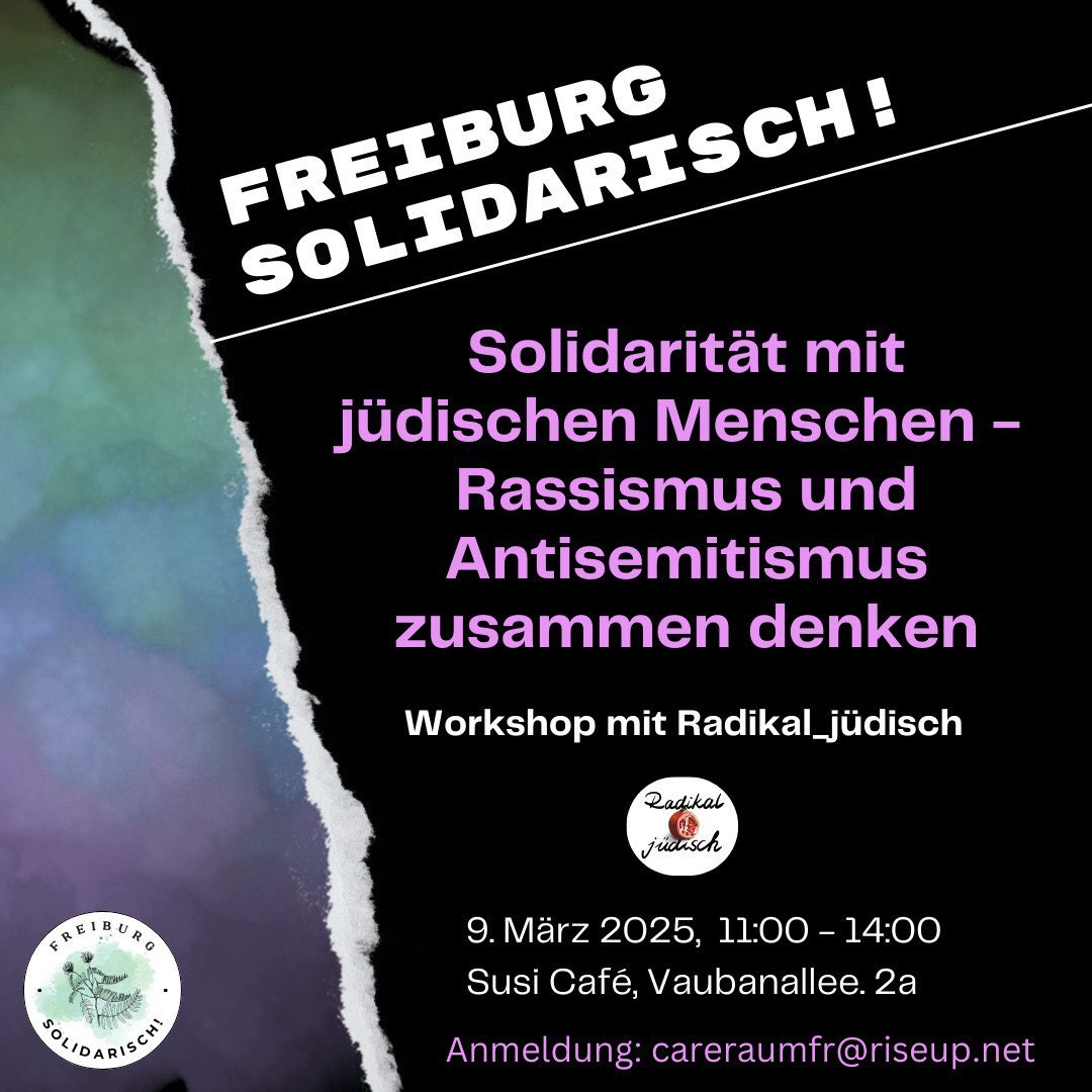 Hintergrund mit einem weißen Riss oben links nach unten mittig, links davon grün-blau-lila farbig, rechts davon schwarz; unten links das Logo Freiburg Solidarisch: weißer Kreis, mittig eine Pflanze auf grünem Hintergrund. Auf der rechten Hälfte der Text in weiß und lila-pink: FREIBURG SOLIDARISCH! Solidarität mit jüdischen Menschen - Rassismus und Antisemitismus zusammen denken; Workshop mit Radikal_jüdisch. Darunter das Logo: weißer Kreis mit einem Granatapfel in der Mitte. Text darunter: 9. März 2025, 11.