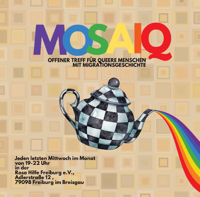 Bildbeschreibung: Ein quadratisches Poster mit beigefarbenem, geometrischem Hintergrund aus vielen kleinen Mosaikkacheln in verschiedenen Brauntönen. Oben steht in großen, bunten Buchstaben das Wort „MOSAIQ“ - die Buchstaben sind in Lila, Blau, Gelb, Orange und Rot gefärbt. Darunter steht in schwarzer Schrift: „Offener Treff für queere Menschen mit Migrationsgeschichte“. Mittig im Bild ist eine schwarz-weiß karierte Teekanne zu sehen, aus der ein Regenbogen fließt. Darunter steht in schwarzer Schrift: ,von 