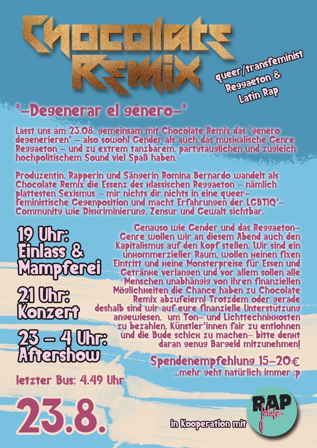 *-Degenerar el género-*   Lasst uns am 23.08. gemeinsam mit Chocolate Remix das *género degenerieren*! -Also sowohl Gender als auch das musikalische Genre Reggaetón-  Und zu extrem tanzbarem, partytauglichen und zugleich hochpolitischem Sound viel Spaß haben.  Produzentin, Rapperin und Sängerin Romina Bernardo wandelt als Chocolate Remix die Essenz des  klassischen Reggaetón – nämlich plattesten Sexismus – mir nichts dir  nichts in eine queer-feministische Gegenposition und macht Erfahrungen der LGBTIQ*-Community wie Diskriminierung, Zensur und Gewalt sichtbar.  Genauso wie Gender und das Reaggaetón-Genre wollen wir an diesem Abend auch den Kapitalismus auf den Kopf stellen. Wir sind ein unkommerzieller Raum, wollen keinen fixen Eintritt und keine Monsterpreise für Essen und Getränke verlangen und vor allem sollen alle Menschen unabhängig von ihren finanziellen Möglichkeiten die Chance haben zu Chocolate Remix abzufeiern! Trotzdem oder gerade deshalb sind wir auf eure finanzielle Unterstützung angewiesen,  um Ton- und Lichttechnikkosten zu bezahlen, Künstler*innen fair zu entlohnen und die Bude schick zu machen– bitte denkt daran genug Bargeld mitzunehmen!  Spendenempfehlung 15-20€