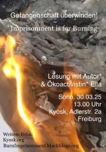 Hintergrund ist orange grau und zeigt eine größer werdende Flamme, die bereits graugewelktes Papier verbrennt, dieser Hintergrund ist auch das Buchcover des Buches Imprisonment is for Burning, Vordergrund zeigt den Titel und die Eventinfos: oben steht "Gefangenschaft überwinden! Imprisonment is for Burning", drunter steht "Lesung mit Autor* & Ökoactivistin* Ella Sonntag 30.03.25 Kyosk, Adlerstraße 2a Freiburg" links in der Ecke steht "Weitere Infos: Kyosk.org BurnImprionment.blackblogs.org "